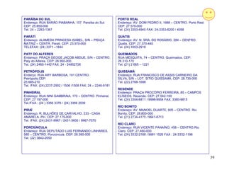 PARAÍBA DO SUL                                               PORTO REAL
Endereço: RUA BARÃO PIABANHA, 107. Paraíba do Sul.           Endereço: AV. DOM PEDRO II, 1988 – CENTRO. Porto Real.
CEP: 25.850-000                                              CEP: 27.570-000
Tel. 24 – 2263-1367                                          Tel. (24) 3353-4945 FAX: 24-3353-8200 / 4058

PARATÍ                                                       QUATIS
Endereço: ALAMEDA PRINCESA ISABEL, S/N – PRAÇA               Endereço: AV. N. SRA. DO ROSÁRIO, 284 – CENTRO.
MATRIZ – CENTR. Parati. CEP: 23.970-000                      Quatis. CEP: 27.370-440
TELEFAX: (24) 3371 –1844                                     Tel. (24) 3353-2918

PATY DO ALFERES                                              QUEIMADOS
Endereço: PRAÇA GEOGE JACOB ABDUE, S/N – CENTRO.             RUA MESQUITA, 74 – CENTRO. Queimados. CEP:
Paty do Alferes. CEP: 26.950-000                             26.310-170
Tel. (24) 2485-1442 FAX: 24 - 24852726                       Tel. (21) 2 665 – 1221

PETRÓPOLIS                                                   QUISSAMÃ
Enderço: RUA ARY BARBOSA, 191 CENTRO.                        Endereço; RUA FRANCISCO DE ASSIS CARNEIRO DA
Petrópolis.CEP:                                              SILVA, S/N – LOT. SITIO QUISSAMÃ. CEP: 28.735-000
25.685-210                                                   Tel. (22) 2768-1698
Tel. /FAX: (24) 2237-2902 / 1506 /1508 FAX: 24 – 2246-9181
                                                             RESENDE
PINHEIRAL                                                    Endereço: PRAÇA PROCÓPIO FERREIRA, 85 – CAMPOS
Endereço: RUA NINI GAMBRAIA, 170 – CENTRO. Pinheiral.        ELÍSEOS. Resende. CEP: 27.542-100
CEP: 27 197-000                                              Tel. (24) 3354-6811 / 9998-9954 FAX: 3360-9815
Tel./FAX.: (24 ) 3356 3376 / (24) 3356 2039
                                                             RIO BONITO
PIRAÍ                                                        Endereço: AV. MANOEL DUARTE, 605 – CENTRO. Rio
Endereço: R. BULHÕES DE CARVALHO, 233 - CASA                 Bonito. CEP: 28.800-000
AMARELA. Pirí. CEP: 27.175-000                               Tel. (21) 2734-4175 / 9641-6713
Tel. /FAX: (24) 2431-9967 / 2431-3600 / 9967-7070
                                                             RIO CLARO
PORCIÚNCULA                                                  Endereço: RUA VICENTE PANAÍNO, 458 – CENTRO.Rio
Endereço: RUA DEPUTADO LUIS FERNANDO LINHARES,               Claro. CEP: 27.460-000
580 – CENTRO. Porciúncula. CEP: 28.390-000                   Tel. (24) 3332-2188 / 9991 1526 FAX : 24-3332-1196
Tel. (22) 3842-2050




                                                                                                                      39
 