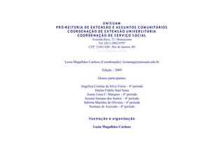U N IS UA M
P R Ó -R E I T O R I A D E E X T E N S Ã O E A S S U N T O S C O M U N I T Á R I O S
         C OOR DE N A Ç Ã O D E E X TE N S Ã O U N IV E R S ITÁ R IA
                 C OOR DE N A Ç ÃO DE S E R V IÇ O S OC IA L
                          Avenida Paris, 72 - Bonsucesso
                               Tel. (021) 3882-9797
                        CEP: 21041-020 - Rio de Janeiro, RJ
                               www.unisuam.edu.br


      Luzia Magalhães Cardoso (Coordenação): luziamag@unisuam.edu.br

                                  Edição – 2009

                               Alunos participantes:

                  Angélica Cristina da Silva Vieira – 6º período
                            Darléa Fidélis Sant'Anna
                     Josete Lima C. Marques – 6º período
                    Jussara Santana dos Santos – 6º período
                   Sabrina Marinho de Oliveira – 6º período
                       Siomara de Azevedo – 6º período


                        I I us tra ç ã o e o rg a niza ç ã o

                           Luzia Magalhães Cardoso
 