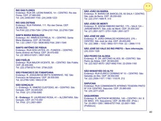 RIO DAS FLORES                                           SÃO JOÃO DA BARRA
Endereço: RUA DR. LEONI RAMOS, 14 – CENTRO. Rio das      Endereço: R. BARÃO DE BARCELOS, 83 SALA 1 CENTRO.
Flores. CEP: 27.660-000                                  São João da Barra. CEP: 28.200-000
Tel. (24) 2458-0491 FAX: (24) 2458-1223                  Tel. (22) 2741-1689 R. 314
RIO DAS OSTRAS                                           SÃO JOÃO DE MERITI
Endereço: RUA PARANA, 111. Rio das Ostras. CEP:          Endereço: R. ADENA RIBEIRO MATÃO, 175 – SALA 124 –
28.890-000                                               JARDIM MERITI. São João de Meriti. CEP: 25.555-200
Tel./FAX (22) 2760-7384 / 2764-2181 FAX: 22-2760-7384    Tel. (21) 2651-3277 / 2751-1028 / 2651-3277
SANTA MARIA MADALENA                                     SÃO JOSÉ DE UBÁ
Endereço: AV. IRMÃOS ESTRELA, 10 – CENTRO. Santa         Endereço: R. JOÃO ORNALDO RODRIGUES, 276 –
Maria Madalena. CEP: 28.700-000                          CENTRO. São José de Ubá. CEP: 28.455-000
Tel. ( 22 ) 2567-1123 / 9836-9002 FAX: 2561-1549         Tel. (22) 3866 – 1032 / 9902-1011 FAX: 22 – 2866-1115
SANTO ANTÔNIO DE PÁDUA                                   SÃO JOSÉ DO VALE DO RIO PRETO – Sem informação.
Endereço: RUA DOS LEITES, 25 - FUNDOS – CENTRO.          (24) 2224 1326
Santo Antônio de Pádua. CEP: 28.470-000
Tel. (22 3853-010251 / 9957-3438                         SÃO PEDRO DA ALDEIA
                                                         Endereço: R. DR. ANTONIO ALVES, 95 –CENTRO. São
SÃO FIDÉLIS                                              Pedro da Aldeia. CEP: 28.940-000
Endereço: RUA MAJOR VICENTE, 58 – CENTRO. São Fidélis.   Tel. (22) 9227-8570 / 2627-9562 FAX: 22-2559-1160
CEP: 28.400-000
Tel. (22) 2758-5274 FAX: 2758-2325
                                                         SÃO SEBASTIÃO DO ALTO
SÃO FRANCISCO DE ITABAPOANA                              Endereço: RUA EURICO CERBINO Nº 10 – CENTRO. São
Endereço: R. JOAQUIM DA MOTA SOBRINHO, 182. São          Sebstião do Alto. CEP: 28.550-000
Francisco de Itabapoana. CEP: 28.930-000                 Tel. (22) 2559-1107 / 1160 / 1103 R. 212
Tel. 22-2789-1240 / 9943-5736
                                                         SAPUCAIA
SÃO GONÇALOI                                             Endereço: RUA COMANDANTE AFRÂNIO TEIXEIRA PINTO
I – Endereço: R. SIMEÃO CUSTÓDIO, 48 – CENTRO. São       Nº 318- CENTRO. Sapucaia. CEP: 25.880-000
Gonçalo. CEP: 24.445-020                                 Tel. (24) 2271-2328
Tel. /FAX: (21) 3706-5060
                                                         SAQUAREMA
II – Endereço: R. LAUREANO ROSA, 41 – ALCÂNTARA. São     Endereço: R. ANTENOR MOREIRA, 149 – CENTRO / AV. 8
Gonçalo. CEP: 24.710-350                                 DE MAIO, 370. Saquarema. CEP: 28.990–000 (Pres.)
Tel. /FAX: (21) 2601-0691                                Tel. 22-2651-1265 / 9969-8757 FAX: 22-2651-1985
                                                         (Prefeitura)

                                                                                                                 40
 
