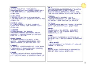 CORDEIRO                                                      ITALVA
AV. RAUL VEIGA, Nº 157. FÓRUM. CENTRO.                        RUA ARISTIDE GOLÇALVES DE SOUZA, Nº 86. (ANTIGA
COMARCA CORDEIRO - DEFENSORIA PÚBLICA ÚNICA.                  RUA PROJETADA SAO CAETANO). CENTRO.
C.E.P.: 28540-000 Telefone : (22) 2551-0646 / Ramal : 1 /     CARDOSO MOREIRA -DEFENSORIA PÚBLICA ÚNICA.
(22) 2551-0390                                                C.E.P.: 28250-000 Telefone : (22) 2783-1780 / Ramal : 22

DUAS BARRAS                                                   ITAOCARA
R. MODESTO DE MELO, Nº 10. FORUM. CENTRO.                     RUA PROJETADA 01 QUADRA A, LOTE 05.
C.E.P.: 28650-000 Telefone : (22) 2534-1144 / Ramal : 200 /   LOTEAMENTO RECREIO. C.E.P.: 28570-000 Telefone :
(22) 2534-1160                                                (22) 3861-8817 / Ramal : 8818 / Fax: (22) 3861-8818

DUQUE DE CAXIAS                                               ITAPERUNA
AV. GENERAL DIONÍZIO, Nº 764. 2º PAVIMENTO.                   1 - RODOVIA BR 356 - KM 01 S/N ESQUINA C/RUA JOAO
BAIRRO 25 DE AGOSTO. C.E.P.: 25075-095 Telefone :             BEDIM. C.E.P.: 28300-000 Telefone : (22) 3811-9578
(21) 3661-9274
                                                              ITATIAIA
GUAPIMIRIM                                                    RUA SÃO JOSÉ, Nº 210. CENTRO. - DEFENSORIA
ESTRADA IMPERIAL , S/N. BANANAL.                              PÚBLICA ÚNICA.. C.E.P.: 27580-000 Telefone : (24)
COMARCA GUAPIMIRIM - DEFENSORIA PÚBLICA                       3352-2366 / Ramal : 224
ÚNICA. C.E.P.: 25940-000 Telefone : (21) 2632-3248 /
Ramal : 26 / (21) 2632-5249                                   JAPERI
                                                              AV. VEREADOR FRANCISCO DA COSTA FILHO, S/N.
IGUABA GRANDE                                                 SANTA INES. C.E.P.: 26453-020 Telefone : (21) 3691-9000
AV. PAULINO RODRIGUES DE SOUZA, Nº 2001.                      Ramal : 1
CENTRO. - DEFENSORIA PÚBLICA ÚNICA. C.E.P.:
28960-000 Telefone : (22) 2624-1852 / Ramal : 202             LAJE DO MURIAÉ
                                                              R. FERREIRA CEZAR, Nº 48. FORUM. C.E.P.: 28350-000
ITABORAÍ                                                      Telefone : (22) 3829-2124
AV. PREFEITO ALVARO DE CARVALHO JUNIOR , Nº 736,
2º ANDAR, SALA 19. NANCILANDIA. C.E.P.: 24800-000             MACAÉ
Telefone : (21) 2635-1703 / Ramal : 248                       ROD. DO PETROLEO KM 04. FORUM. VIRGEM SANTA.
                                                              C.E.P.: 27910-000 Telefone : (22) 2757-9380
ITAGUAÍ
AV. GENERAL BOCAIUVA, Nº 424. FÓRUM. CENTRO.
C.E.P.: 23815-310 Telefone : (21) 2688-3203 / Ramal : 246




                                                                                                                         44
 