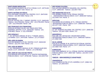 SANTA MARIA MADALENA                                               SÃO PEDRO D'ALDEIA
RUA IZAMOR NOVAES E SA, Nº 03. FORUM. C.E.P.: 28770-000            RUA ANTONIO BENEDITO SIQUEIRA, S/N. CENTRO.
Telefone : (22) 2561-1202 / Ramal : 25                             C.E.P.: 28940-000 Telefone : (22) 2621-7383

SANTO ANTÔNIO DE PÁDUA                                             SÃO SEBASTIÃO DO ALTO
PÇA VISCONDE FIGUEIRA, S/N. CENTRO. C.E.P.: 28470-000              PÇA HERMES FERRO, Nº 88. FÓRUM. CENTRO.
Telefone : (22) 3851-0600 / Ramal : 215                             - DEFENSORIA PÚBLICA ÚNICA. C.E.P.: 28550-000 Telefone :
                                                                   (22) 2559-1146 / Ramal : 0
SÃO FIDÉLIS
PÇA DA JUSTIÇA, S/N. 1º ANDAR. CENTRO. C.E.P.: 28400-000           SAPUCAIA
Telefone : (22) 2758-2044 / Ramal : 209 / (22) 2758-2044 / Ramal   PÇA BARÃO DE AYURIENA, Nº 75. FÓRUM. CENTRO.
: 228 / (22) 2758-2044 / Ramal : 238                                DEFENSORIA PÚBLICA ÚNICA. C.E.P.: 25880-000 Telefone :
                                                                   (24) 2271-1081 / Ramal : 209
SÃO FRANCISCO DE ITABAPOANA
RODOVIA AFONSO CELSO. S/N. PRACA DOS TRES                          SAQUAREMA
PODERES. CENTRO. C.E.P.: 28230-000 Telefone : (22)                 AV. DR. ROBERTO SILVEIRA, S/N, CENTRO. C.E.P.: 28990-000
2789-9800 / Ramal : 2 / (22) 2789-9830                             Telefone : (22) 2651-2265 / Ramal : 212

SÃO GONÇALO                                                        SEROPÉDICA
1 - AV. GETÚLIO VARGAS, Nº 2512, 1º ANDAR. SANTA                   RUA UBE, S/N. ANTIGA EST. RIO/SP-KM47-UFRRJ.
CATARINA. C.E.P.: 24416-006 Telefone : (21) 3715-8257              DEFENSORIA PÚBLICA ÚNICA. C.E.P.: 23890-000 Telefone :
                                                                   (21) 2682-1663
SÃO JOÃO DA BARRA
RUA SÃO BENEDITO, Nº 222. CENTRO. C.E.P.: 28200-000                SILVA JARDIM
Telefone : (22) 2741-1644 / Ramal : 212                            RUA SILVA JARDIM, Nº 46, EDIFÍCIO DO FÓRUM. CENTRO.
                                                                   - DEFENSORIA PÚBLICA ÚNICA. C.E.P.: 28820-000 Telefone :
SÃO JOÃO DE MERITI                                                 (22) 2668-1338 / Ramal : 211
1 - AV. PRESIDENTE LINCOLN, Nº 857. FÓRUM VILAR DOS
TELES. C.E.P.: 25555-200 Telefone : (21) 2786-9823                 SUMIDOURO
                                                                   RUA JOÃO AMÂNCIO, Nº 214. FÓRUM. CENTRO. DEFENSORIA
SÃO JOSÉ DO VALE DO RIO PRETO                                      PÚBLICA ÚNICA. C.E.P.: 28637-000 Telefone : (22) 2531-1210 /
RUA SENHOR DOS PASSOS, Nº 37. CENTRO DEFENSORIA                    Ramal : 209
PÚBLICA ÚNICA. C.E.P.: 25780-000 Telefone : (24) 2224-7034
                                                                   TANGUÁ – SEM ENDEREÇO CADASTRADO

                                                                   TERESÓPOLIS
                                                                   RUA CARMELA DUTRA, Nº 475. AGRIÕES. C.E.P.: 25963-140
                                                                   Telefone : (21) 2643-5914



                                                                                                                              47
 