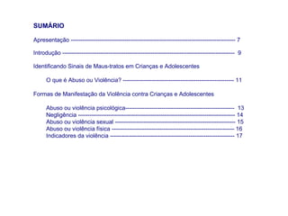SUMÁRIO

Apresentação -------------------------------------------------------------------------------------- 7

Introdução ------------------------------------------------------------------------------------------ 9

Identificando Sinais de Maus-tratos em Crianças e Adolescentes

      O que é Abuso ou Violência? ---------------------------------------------------------- 11

Formas de Manifestação da Violência contra Crianças e Adolescentes

      Abuso ou violência psicológica--------------------------------------------------------- 13
      Negligência ---------------------------------------------------------------------------------- 14
      Abuso ou violência sexual --------------------------------------------------------------- 15
      Abuso ou violência física ---------------------------------------------------------------- 16
      Indicadores da violência ----------------------------------------------------------------- 17
 