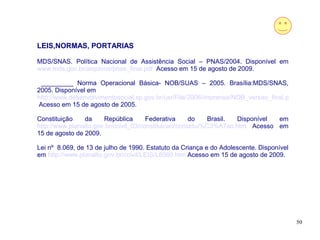 LEIS,NORMAS, PORTARIAS

MDS/SNAS. Política Nacional de Assistência Social – PNAS/2004. Disponível em
www.mds.gov.br/arquivos/pnas_final.pdf Acesso em 15 de agosto de 2009.

 _________ Norma Operacional Básica- NOB/SUAS – 2005. Brasília:MDS/SNAS,
2005. Disponível em
http://www.desenvolvimentosocial.sp.gov.br/usr/File/2006/imprensa/NOB_versao_final.pdf
Acesso em 15 de agosto de 2005.

Constituição    da     República       Federativa     do    Brasil. Disponível em
http://www.planalto.gov.br/ccivil_03/constituicao/constitui%C3%A7ao.htm Acesso em
15 de agosto de 2009.

Lei nº 8.069, de 13 de julho de 1990. Estatuto da Criança e do Adolescente. Disponível
em http://www.planalto.gov.br/ccivil/LEIS/L8069.htm Acesso em 15 de agosto de 2009.




                                                                                         50
 