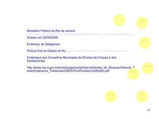 Ministério Público do Rio de Janeiro
http://www.mp.rj.gov.br/portal/page/portal/Internet/Areas_de_Atuacao/Infancia_e_Juventude
Acesso em 20/08/2009

Endereço de Delegacias

Polícia Civil do Estado do RJ http://www.policiacivil.rj.gov.br/delegacias.asp

Endereços dos Conselhos Municipais de Direitos da Criança e dos
Adolescentes

http://www.mp.rj.gov.br/portal/page/portal/Internet/Areas_de_Atuacao/Infancia_T
este/Enderecos_Telefones/CMDCA%20%20do%20EstRJ.pdf




                                                                                      52
 