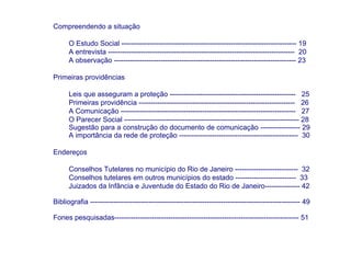 Compreendendo a situação

      O Estudo Social --------------------------------------------------------------------------- 19
      A entrevista -------------------------------------------------------------------------------- 20
      A observação ------------------------------------------------------------------------------ 23

Primeiras providências

      Leis que asseguram a proteção ------------------------------------------------------ 25
      Primeiras providência ------------------------------------------------------------------- 26
      A Comunicação --------------------------------------------------------------------------- 27
      O Parecer Social --------------------------------------------------------------------------- 28
      Sugestão para a construção do documento de comunicação ----------------- 29
      A importância da rede de proteção --------------------------------------------------- 30

Endereços

      Conselhos Tutelares no município do Rio de Janeiro --------------------------- 32
      Conselhos tutelares em outros municípios do estado -------------------------- 33
      Juizados da Infância e Juventude do Estado do Rio de Janeiro--------------- 42

Bibliografia ------------------------------------------------------------------------------------------ 49

Fones pesquisadas------------------------------------------------------------------------------- 51
 