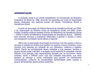 APRESENTAÇÃO

     A proteção social é um direito estabelecido na Constituição da Repúbica
Federativa do Brasil de 1988, devendo ser garantida por meio da Seguridade
Social, alicerçada nas políticas sociais de Saúde, Previdência Social e
Assistência Social.

     A partir da aprovação da Política Nacional de Assistência Social, em 2004,
e da organização do Sistema Único de Assistência Social, em 2005, foram
criadas unidades públicas estatais (Centro de Referência da Assistência Social
– CRAS e Centro de Referência Especialzado de Assistência Social – CREAS)
para executar serviços e programas destinados a garantir o acesso a meios
que assegurem a proteção social básica e especial.

      Não é raro a associação da privação econômica e do não acesso a bens e
serviços à violação de direitos que expõem os sujeitos a riscos iminentes, como
ocorrem com pessoas em situação de rua, abandono, violência e trabalho
infantil. Diante da complexidade dessa realidade a que pessoas, famílias e
grupos sociais estão inseridos, a proteção social especial foi planejada visando
oferecer uma atenção mais especializada àqueles que se encontrem nesse
contexto, tendo o CREAS como uma das unidades executoras, que deve
também se articular a outras instituições para garantir um atendimento
individualizado, conforme as necessidades apresentadas pelos sujeitos e
grupos demandantes dessa política específica.
                                                                                   7
 