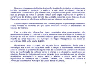 Dentre as diversas possibilidades de situação de violação de direitos, considera-se de
extrema gravidade a exposição à violência a que estão submetidas crianças e
adolescentes. E entendendo que, nesses casos, é imprescindível que na reconstrução da
rede de proteção se inclua o Conselho Tutelar como órgão responsável por garantir o
cumprimento de direitos a essa parcela da população, iniciamos a série Proteção Social
Especial apresentando o fenômeno violência contra a criança e o adolescente.

     A catilha objetiva também oferecer uma contribuição para as primeiras providências a
serem tomadas no momento em que sejam indificadas crianças e adolescentes em
situação de violência.

    Para a coleta das informações, foram consultados sites governamentais, não
governamentais (slide 51), além de contatos telefônicos com os Conselhos Tutelares do
município do Rio de Janeiro e daquelas coletadas pelos alunos participantes do projeto
durante as visitas realizadas nos municípios da Região Metropolitana nos meses de
novembro de 2008, junho e julho de 2009.

     Organizamos esse documento da seguinte forma: Identificando Sinais para a
Intervenção nos Casos de Maus-tratos contra Crianças e Adolescentes; conceituando
abuso e violência e apresentando alguns sinais de sua ocorrência; Compreendendo cada
forma de manifestação da violência contra a criança e o adolescente, classificando as
principais formas de violência contra essa geração; Uma contribuição para as primeiras
providências, apresentando o estudo social, o relatório e parecer social; por fim,
organizamos os endereços dos Conselhos Tutelares, dos Juízados da Infância e
Juventude existentes nos municípios do Estado do Rio de Janeiro,
                                                                                          8
 