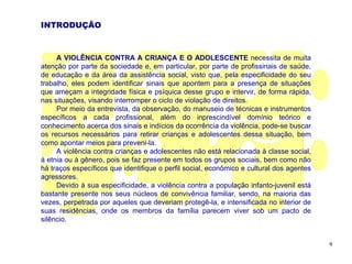 INTRODUÇÃO



     A VIOLÊNCIA CONTRA A CRIANÇA E O ADOLESCENTE necessita de muita
atenção por parte da sociedade e, em particular, por parte de profissinais de saúde,
de educação e da área da assistência social, visto que, pela especificidade do seu
trabalho, eles podem identificar sinais que apontem para a presença de situações
que ameçam a integridade física e psíquica desse grupo e intervir, de forma rápida,
nas situações, visando interromper o ciclo de violação de direitos.
     Por meio da entrevista, da observação, do manuseio de técnicas e instrumentos
específicos a cada profissional, além do inprescindível domínio teórico e
conhecimento acerca dos sinais e indícios da ocorrência da violência, pode-se buscar
os recursos necessários para retirar crianças e adolescentes dessa situação, bem
como apontar meios para preveni-la.
     A violência contra crianças e adolescentes não está relacionada à classe social,
à etnia ou à gênero, pois se faz presente em todos os grupos sociais, bem como não
há traços específicos que identifique o perfil social, econômico e cultural dos agentes
agressores.
     Devido à sua especificidade, a violência contra a população infanto-juvenil está
bastante presente nos seus núcleos de convivência familiar, sendo, na maioria das
vezes, perpetrada por aqueles que deveriam protegê-la, e intensificada no interior de
suas residências, onde os membros da família parecem viver sob um pacto de
silêncio.


                                                                                          9
 