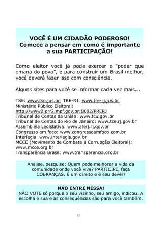 VOCÊ É UM CIDADÃO PODEROSO!
 Comece a pensar em como é importante
         a sua PARTICIPAÇÃO!

Como eleitor você já pode exercer o “poder que
emana do povo”, e para construir um Brasil melhor,
você deverá fazer isso com consciência.

Alguns sites para você se informar cada vez mais...

TSE: www.tse.jus.br; TRE-RJ: www.tre-rj.jus.br;
Ministério Público Eleitoral:
http://www2.prr2.mpf.gov.br:8082/PRERJ
Tribunal de Contas da União: www.tcu.gov.br
Tribunal de Contas do Rio de Janeiro: www.tce.rj.gov.br
Assembléia Legislativa: www.alerj.rj.gov.br
Congresso em foco: www.congressoemfoco.com.br
Interlegis: www.interlegis.gov.br
MCCE (Movimento de Combate à Corrupção Eleitoral):
www.mcce.org.br
Transparência Brasil: www.transparencia.org.br

     Analise, pesquise: Quem pode melhorar a vida da
       comunidade onde você vive? PARTICIPE, faça
         COBRANÇAS. É um direito e é seu dever!


                   NÃO ENTRE NESSA!
 NÃO VOTE só porque o seu vizinho, seu amigo, indicou. A
 escolha é sua e as consequências são para você também.


                            10
 
