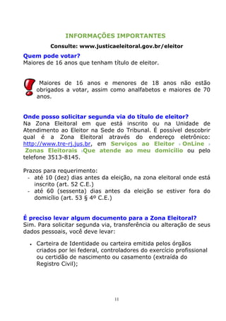 INFORMAÇÕES IMPORTANTES
            Consulte: www.justicaeleitoral.gov.br/eleitor
Quem pode votar?
Maiores de 16 anos que tenham título de eleitor.


        Maiores de 16 anos e menores de 18 anos não estão
       obrigados a votar, assim como analfabetos e maiores de 70
       anos.


Onde posso solicitar segunda via do título de eleitor?
Na Zona Eleitoral em que está inscrito ou na Unidade de
Atendimento ao Eleitor na Sede do Tribunal. É possível descobrir
qual é a Zona Eleitoral através do endereço eletrônico:
http://www.tre-rj.jus.br, em Serviços ao Eleitor OnLine
 Zonas Eleitorais Que atende ao meu domicílio ou pelo
telefone 3513-8145.

Prazos para requerimento:
 - até 10 (dez) dias antes da eleição, na zona eleitoral onde está
    inscrito (art. 52 C.E.)
 - até 60 (sessenta) dias antes da eleição se estiver fora do
    domicílio (art. 53 § 4º C.E.)


É preciso levar algum documento para a Zona Eleitoral?
Sim. Para solicitar segunda via, transferência ou alteração de seus
dados pessoais, você deve levar:

     Carteira de Identidade ou carteira emitida pelos órgãos
       criados por lei federal, controladores do exercício profissional
       ou certidão de nascimento ou casamento (extraída do
       Registro Civil);




                                    11
 