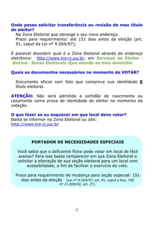 Onde posso solicitar transferência ou revisão do meu título
de eleitor?
  Na Zona Eleitoral que abrange o seu novo endereço.
  Prazo para requerimento: até 151 dias antes da eleição (art.
  91, caput da Lei nº 9.504/97);

É possível descobrir qual é a Zona Eleitoral através do endereço
eletrônico: http://www.tre-rj.jus.br, em Serviços ao Eleitor
 OnLine Zonas Eleitorais Que atende ao meu domicílio

Quais os documentos necessários no momento de VOTAR?

  Documento oficial com foto que comprove sua identidade E
  título eleitoral.

ATENÇÃO: Não será admitida a certidão de nascimento ou
casamento como prova de identidade do eleitor no momento da
votação.

O que fazer se eu esquecer em que local devo votar?
Basta se informar na Zona Eleitoral ou site:
http://www.tre-rj.jus.br.



          PORTADOR DE NECESSIDADES ESPECIAIS

   Você sabia que o deficiente físico pode votar em local de fácil
   acesso? Para isso basta comparecer em sua Zona Eleitoral e
   solicitar a alteração de sua seção eleitoral para um local com
         acessibilidade, a fim de facilitar o exercício do voto.

  Prazo para requerimento de mudança para seção especial: 151
     dias antes da eleição (Lei nº 9.504/97, art. 91, caput e Res. TSE
                          nº 21.008/02, art. 2º).




                                   12
 