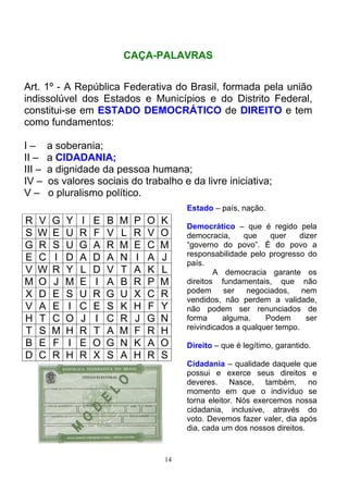 CAÇA-PALAVRAS


Art. 1º - A República Federativa do Brasil, formada pela união
indissolúvel dos Estados e Municípios e do Distrito Federal,
constitui-se em ESTADO DEMOCRÁTICO de DIREITO e tem
como fundamentos:

I–      a soberania;
II –    a CIDADANIA;
III –   a dignidade da pessoa humana;
IV –    os valores sociais do trabalho e da livre iniciativa;
V–      o pluralismo político.
                                              Estado – país, nação.
R   V    G   Y   I   E   B   M   P   O   K
                                              Democrático – que é regido pela
S   W    E   U   R   F   V   L   R   V   O    democracia,     que    quer    dizer
G   R    S   U   G   A   R   M   E   C   M    “governo do povo”. É do povo a
                                              responsabilidade pelo progresso do
E   C    I   D   A   D   A   N   I   A   J
                                              país.
V   W    R   Y   L   D   V   T   A   K   L            A democracia garante os
M   O    J   M   E   I   A   B   R   P   M    direitos fundamentais, que não
                                              podem      ser   negociados,    nem
X   D    E   S   U   R   G   U   X   C   R    vendidos, não perdem a validade,
V   A    E   I   C   E   S   K   H   F   Y    não podem ser renunciados de
H   T    C   O   J   I   C   R   J   G   N    forma     alguma.     Podem      ser
                                              reivindicados a qualquer tempo.
T   S    M   H   R   T   A   M   F   R   H
B   E    F   I   E   O   G   N   K   A   O    Direito – que é legítimo, garantido.
D   C    R   H   R   X   S   A   H   R   S
                                              Cidadania – qualidade daquele que
                                              possui e exerce seus direitos e
                                              deveres. Nasce, também, no
                                              momento em que o indivíduo se
                                              torna eleitor. Nós exercemos nossa
                                              cidadania, inclusive, através do
                                              voto. Devemos fazer valer, dia após
                                              dia, cada um dos nossos direitos.


                                         14
 