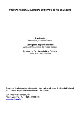 TRIBUNAL REGIONAL ELEITORAL DO ESTADO DO RIO DE JANEIRO




                              Presidente
                        Desembargador Luiz Zveiter

                       Corregedor Regional Eleitoral
                   Juiz Antônio Augusto de Toledo Gaspar

                   Diretora da Escola Judiciária Eleitoral
                          Juíza Ana Tereza Basílio




Todos os direitos desta edição são reservados à Escola Judiciária Eleitoral
do Tribunal Regional Eleitoral do Rio de Janeiro.

Av. Presidente Wilson, 198
Rio de Janeiro – RJ – CEP: 20030-021
www.tre-rj.gov.br
 