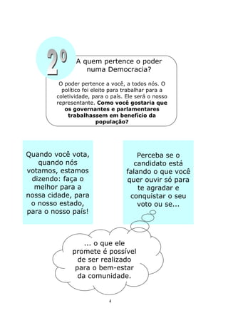A quem pertence o poder
                  numa Democracia?

         O poder pertence a você, a todos nós. O
          político foi eleito para trabalhar para a
        coletividade, para o país. Ele será o nosso
        representante. Como você gostaria que
           os governantes e parlamentares
            trabalhassem em benefício da
                         população?




Quando você vota,                      Perceba se o
   quando nós                        candidato está
votamos, estamos                   falando o que você
 dizendo: faça o                   quer ouvir só para
  melhor para a                        te agradar e
nossa cidade, para                  conquistar o seu
 o nosso estado,                       voto ou se...
para o nosso país!



                  ... o que ele
              promete é possível
                de ser realizado
               para o bem-estar
                da comunidade.


                            4
 
