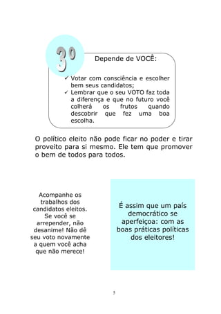 Depende de VOCÊ:

           Votar com consciência e escolher
             bem seus candidatos;
           Lembrar que o seu VOTO faz toda
             a diferença e que no futuro você
             colherá    os   frutos   quando
             descobrir que fez uma boa
             escolha.


 O político eleito não pode ficar no poder e tirar
 proveito para si mesmo. Ele tem que promover
 o bem de todos para todos.




   Acompanhe os
   trabalhos dos
 candidatos eleitos.
                                É assim que um país
     Se você se                    democrático se
  arrepender, não                aperfeiçoa: com as
 desanime! Não dê              boas práticas políticas
seu voto novamente                  dos eleitores!
 a quem você acha
  que não merece!




                           5
 