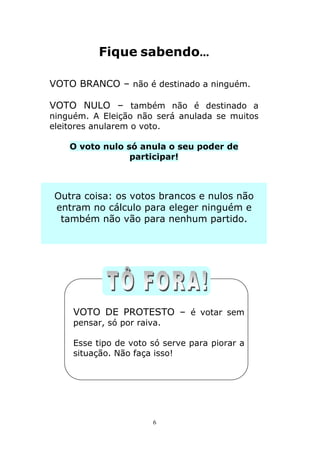 Fique sabendo...

VOTO BRANCO – não é destinado a ninguém.

VOTO NULO – também não é destinado a
ninguém. A Eleição não será anulada se muitos
eleitores anularem o voto.

    O voto nulo só anula o seu poder de
                 participar!



 Outra coisa: os votos brancos e nulos não
 entram no cálculo para eleger ninguém e
  também não vão para nenhum partido.




     VOTO DE PROTESTO – é votar sem
     pensar, só por raiva.

     Esse tipo de voto só serve para piorar a
     situação. Não faça isso!




                        6
 