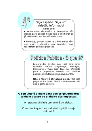 Seja esperto. Seja um
               cidadão informado!
                      Saiba que:
     Vereadores, deputados e senadores são
    eleitos para pensar novas leis e melhorar as
    já existentes, em benefício do povo.

     Prefeitos, governadores e o Presidente têm
    que usar o dinheiro dos impostos para
    realizarem políticas públicas.




            Lembra dos direitos que você tem como
            cidadão?    Saúde,   segurança,   educação,
            transporte... Tudo isso deve ser oferecido
            para a população através das políticas
            públicas executadas pelos governantes.

            Não é favor! É obrigação deles. Para isso
            pagamos impostos. Tem imposto até na bala
            que a gente compra.



O seu voto é o meio para que os governantes
  tenham acesso ao dinheiro dos impostos.

    A responsabilidade também é do eleitor.

  Como você quer que o dinheiro público seja
                 utilizado?



                        7
 
