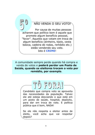 NÃO VENDA O SEU VOTO!

                Por causa de muitas pessoas
     acharem que político bom é aquele que
         promete algum benefício pessoal,
     “favor”. Aqueles que votam em troca de
      algum benefício (dinheiro, tijolo, cesta
      básica, cadeira de rodas, remédio etc.)
             estão vendendo seu voto.
                  Isto é CRIME!



A comunidade sempre perde quando há compra e
 venda de votos e poderá perder um Posto de
Saúde, quando os eleitores trocam o voto por
           remédio, por exemplo.




     Candidato que compra voto se aproveita
     das necessidades da população. Talvez
     ele até esteja desviando o que está em
     um posto de saúde, hospital, depósito,
     para dar em troca de voto. E política
     pública que é bom, NADA!

     Se ele não respeita o eleitor antes de
     eleito, você acha que vai respeitar
     depois?


                        8
 
