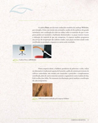 A cadeira Picto, um dos mais conhecidos modelos do catálogo Wilkhahn,
                   por exemplo, é feita com metais não-cromados, tecidos de lã e poliéster de grande
                   resistência, sem a utilização de colas ou soldas; todos os materiais de que é com-
                   posta podem ser reciclados e facilmente desmontados e as peças maiores trazem
                   a indicação do material de que são compostas. A empresa também programou
                   um serviço de recuperação das cadeiras usadas, cujas peças em bom estado serão
                   reutilizadas na produção, enquanto as outras serão recicladas.




Cadeira Picto, daWilkhahn




                            Outra empresa alemã, a Schlüter, produtora de poltronas e sofás, utiliza
                   em alternativa à tradicional espuma de borracha a palha de centeio proveniente de
                   cultivos controlados, não tratada com inseticidas e pesticidas e completamente
                   esterilizada, além de outros materiais naturais e regeneráveis como madeira de faia,
                   lã de ovelha, juta, linho. No momento da eliminação, prevê também a reutilização
                   de cada componente.




                            Palha de centeio utilizada pela empresa Schlüter




                                                                               CARTILHA BIOMÓVEL     11
 