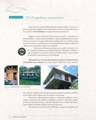 IV Os produtos sustentáveis
                             .

                               Surge uma nova onda de diferenciação de competitividade, em que as em-
                       presas do mercado imobiliário estão se deparando com uma nova forma de oferecer
                       seus produtos: Green Buildings ou empreendimentos sustentáveis!

                                Empresas como a SustentaX (www.sustentax.com.br) – Engenharia de
                       Sustentabilidade – ajudam a projetar, implantar e operar empreendimentos compe-
                       titivos que possam ser compreendidos pela sociedade, pelos seus usuários e pelos
                       acionistas como uma contribuição para a sustentabilidade planetária, melhoria de
                       vida para seus funcionários, clientes e comunidade.
                                       Existe uma certificação que garante que o prédio é realmente ‘ver-
                              de’, chamada de Liderança em Design Ambiental e Energético (LEED, na
                              sigla em inglês). Este conceito surgiu nos Estados Unidos, e aqui no Brasil
                              a SustentaX é responsável por essa certificação.

                             Bioarquitetura é um ramo da arquitetura que busca construir imóveis
                       em harmonia com a natureza, com baixo impacto ambiental e custos operacio-




     Bioarquitetura - uso do Bambu



                       nais reduzidos. Partilha assim dos ideais de uma sociedade sustentável e saudável,
                       preservando a vida do planeta em seus diversos ecossistemas.
                                Desta forma, a Bioarquitetura engloba as construções ecológicas, as cons-
                       truções sustentáveis e bio-climáticas (adaptadas ao clima) e, além disto, engloba
                       as diversas expressões artísticas e culturais inspiradas não só na beleza das formas,
                       como também na milenar sabedoria construtiva dos povos.
                                Para atingir sua meta de constituir edificações e espaços em equilíbrio com




12    CARTILHA BIOMÓVEL
 