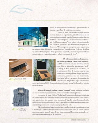 a vida, a Bioarquitetura desenvolve e aplica métodos e
                                              técnicas específicas de projeto e construção.
                                                       O custo de uma construção ecologicamente
                                              correta, afirmam os especialistas, não difere tanto de um
                                              empreendimento usual. Marcio Augusto Araújo, diretor
                                              do Idhea – Instituto para o Desenvolvimento da Habita-
                                              ção Ecológica conta que “os produtos existem, mas não
                                              são fáceis de encontrar”. Os fabricantes são poucos e
                                              dispersos. “Uma empresa que aposta nessa arquitetura,
                   certamente, irá se diferenciar em médio prazo”, complementa. O diretor do Idhea
                   vai além: “Uma empresa deve apostar na sociedade, assumir responsabilidades
                   sociais maiores, e a arquitetura deve refletir este modo de viver”.

                                                              Os fabricantes de tecnologia come-
                                                     çaram a se preocupar com o meio ambiente.
                                                     A IBM (www.ibm.com.br) mostrou, durante
                                                     uma feira na Alemanha, seu destaque ‘verde’
                                                     o laptop da Asus chamado de Eco-Book. Ele
                                                     é parcialmente feito de bambu, material mais
                                                     renovável e menos poluente do que o plástico.
                                                     A máquina, que ainda não está no mercado,
Eco-Book, IBM                                        atrai pela beleza – as partes de madeira são
                                                     envernizadas. O produto segue tendência de
                   outra fabricante, a NEC Corporation, que criou um laptop biodegradável feito de
                   resina de milho.

                            O setor de moda já cunhou o termo ‘ecomoda’ para as iniciativas atreladas
                   ao uso de materiais que colaboram com a sustentabilidade do planeta.
                            A coleção de verão 2008 da Timberland (www.timberland.com), batizada
                   de ‘Earthkeepers’ traz camisetas desenvolvidas com algodão orgânico – cujo cultivo,
                   sem agrotóxicos, não agride o meio ambiente. O algodão naturalmente colorido,
                   cultivado no estado da Paraíba, já nasce com as fibras coloridas e não tem necessi-
                   dade de tingimento com corantes que prejudicam o solo.
                            Na Imaginarium (www.imaginarium.com.br), rede de franquias que prega
   Earthkeepers,
                   o ‘fundesign’, as blusas femininas são confeccionadas em fibra de bambu, obtida
   Timberland
                   por um processo natural – além de um toque macio, a fibra tem propriedades an-
                   tibactericidas e alta absorção de umidade.


                                                                            CARTILHA BIOMÓVEL        13
 