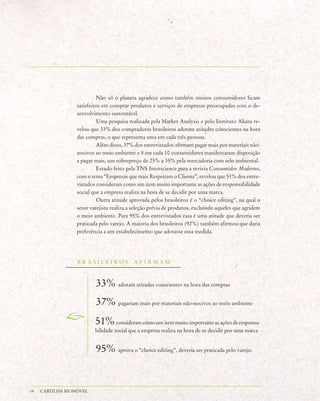 Não só o planeta agradece como também muitos consumidores ficam
                  satisfeitos em comprar produtos e serviços de empresas preocupadas com o de-
                  senvolvimento sustentável.
                           Uma pesquisa realizada pela Market Analysis e pelo Instituto Akatu re-
                  velou que 33% dos compradores brasileiros adotam atitudes conscientes na hora
                  das compras, o que representa uma em cada três pessoas.
                           Além disso, 37% dos entrevistados afirmam pagar mais por materiais não-
                  nocivos ao meio ambiente e 8 em cada 10 consumidores manifestaram disposição
                  a pagar mais, um sobrepreço de 25% a 35% pela mercadoria com selo ambiental.
                           Estudo feito pela TNS Interscience para a revista Consumidor Moderno,
                  com o tema “Empresas que mais Respeitam o Cliente”, revelou que 51% dos entre-
                  vistados consideram como um item muito importante as ações de responsabilidade
                  social que a empresa realiza na hora de se decidir por uma marca.
                           Outra atitude aprovada pelos brasileiros é o “choice editing”, na qual o
                  setor varejista realiza a seleção prévia de produtos, excluindo aqueles que agridem
                  o meio ambiente. Para 95% dos entrevistados essa é uma atitude que deveria ser
                  praticada pelo varejo. A maioria dos brasileiros (92%) também afirmou que daria
                  preferência a um estabelecimento que adotasse essa medida.




                  BRASILEIROS AFIRMAM



                          33% adotam atitudes conscientes na hora das compras
                          37% pagariam mais por materiais não-nocivos ao meio ambiente
                          51% consideram como um item muito importante as ações de responsa-
                          bilidade social que a empresa realiza na hora de se decidir por uma marca


                          95% aprova o “choice editing”, deveria ser praticada pelo varejo.


14   CARTILHA BIOMÓVEL
 