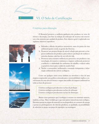 VI. O Selo de Certificação

Critérios para obtenção

         O Biomóvel promove a melhoria qualitativa dos produtos no setor de
móveis e decoração, com base na redução da utilização de recursos não-renová-
veis e das emissões por unidade de produto. Este objetivo geral é explicitado nos
seguintes objetivos específicos:

        a. Defender a difusão de práticas sustentáveis, tanto do ponto de vista
           ambiental quanto social, na gestão das florestas.
        b. Promover um projeto/design do móvel voltado para prevenir os im-
           pactos ambientais do produto e para reduzir a produção de resíduos e
           emissões durante cada fase do seu ciclo de vida.
        c. Promover uma constante melhoria nos processos, nos produtos e nas
           tecnologias, de maneira a minimizar o impacto ambiental; promover
           a melhoria e a salubridade dos ambientes de trabalho e reduzir todos
           os possíveis riscos para a saúde do usuário final.
        d. Tutelar o consumidor, melhorando e tornando transparente a infor-
           mação ambiental dos móveis ecológicos.

         Como em qualquer outro setor, também no moveleiro o fato de uma
empresa empreender uma política orientada para a sustentabilidade implica o en-
volvimento de uma série de fatores e requer uma análise do impacto ambiental em
todas as fases do processo:

        Critérios ecológicos prevalecentes na fase de produção
        Critérios ecológicos prevalecentes na fase de utilização
        Critérios ecológicos prevalecentes na fase de eliminação.

        Muitas vezes pensamos que é ecológico o retorno aos materiais naturais,
madeira, cortiça. Não é verdade que o que mais parece natural seja mais ecológico.
Devemos pensar na origem do material, no seu desperdício, no consumo de energia
e pensar no prolongamento da vida dos produtos, na qualidade, na possibilidade
de substituir as peças, nas peças de reposição e na montagem.




                                                        CARTILHA BIOMÓVEL       17
 