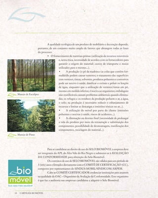 A qualidade ecológica de um produto de mobiliário e decoração depende,
                       portanto, de um conjunto muito amplo de fatores que abrangem todas as fases
                       do processo:
                               • O fornecimento de matérias-primas (utilização de recursos renováveis
                                         e, nesta ótica, necessidade de acordos com os fornecedores para
                                         garantir a origem do material; custos de transporte e meios
                                         utilizados para o mesmo...).
                                         •      A produção (o pó da madeira e as colas que contêm for-
                                         maldeído podem causar tumores; o tratamento das superfícies
                                         com vernizes, tintas, solventes, produtos poluentes e corrosivos
                                         pode ser nocivo à saúde, danificar o ozônio e poluir os lençóis
                                         de água, enquanto que a utilização de vernizes/tintas em pó,
                                         mesmo em medida inferior, é nociva ao organismo; embalagens
     Manejo de Eucalipto                 não-reutilizáveis causam problemas ambientais quando elimina-
                                         das; os refugos e os resíduos da produção poluem o ar, a água,
                                         o solo; na produção é necessário reduzir o esbanjamento de
                                         recursos e limitar as descargas e emissões tóxicas no ar...).
                                         •      A utilização do móvel por parte do cliente (emissões
                                         poluentes e nocivas à saúde, riscos de acidentes...).
                                         •      A eliminação ou destino final (necessidade de prolongar
                                         a vida do produto por meio da restauração e substituição dos
                                         componentes, possibilidade de desmontagem, reutilização dos
                                         componentes, reciclagem do material...).
     Manejo de Pinus




                                 Para se candidatar ao direito de uso do SELO BIOMÓVEL a empresa deve
                       ser integrante do APL do Alto Vale do Rio Negro e submeter-se à AVALIAÇÃO
                       DA CONFORMIDADE para obtenção do Selo Biomóvel.
                                 Os contratos de uso do SELO BIOMÓVEL são válidos para um período de
                       3 (três) anos e firmados diretamente com o COMITÊ DE CERTIFICAÇÃO (CC),
                       composto por representantes do SINDUS-MOBIL/SINDICOM/ARPEM.
                                 Cabe ao COMITÊ CERTIFICADOR credenciar instituições para atuarem
                       na qualidade de OAC – Organismo de Avaliação da Conformidade. Este organismo
                       é que faz a auditoria nas empresas candidatas a adquirir o Selo Biomóvel.



18     CARTILHA BIOMÓVEL
 