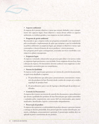 • Aspectos ambientais
                  A empresa deve possuir objetivos e metas que estejam alinhados com o cumpri-
                  mento dos aspectos legais. Esses objetivos e metas devem refletir os aspectos
                  ambientais, os resíduos gerados e seus impactos no meio ambiente.
                  • Programa de gestão ambiental
                  Recomenda-se que a empresa tenha um programa estruturado com responsáveis
                  pela coordenação e implementação de ações que cumpram o que foi estabelecido
                  na política ambiental e as exigências legais, que atinjam os objetivos e metas e que
                  contemplem o desenvolvimento de novos produtos e novos processos.
                  Este programa prevê ações contingenciais, associadas aos riscos envolvidos e aos
                  respectivos planos emergenciais.
                  • Exigências legais
                  A empresa é orientada a desenvolver um processo para obter e ter acesso a todas
                  as exigências legais pertinentes a sua atividade. Essas exigências devem ficar claras
                  à direção da empresa. Os funcionários deverão conhecer essas exigências e as do-
                  cumentações necessárias para seu cumprimento.
                  • Sistema da Qualidade
                  A empresa recebe suporte para apresentar um sistema de controle documentado,
                  no qual esteja detalhado o seguinte:
                     a. Os procedimentos que adota para o processamento, rastreamento e manu-
                        seio dos produtos de base florestal, desde a ordem de compra até a venda e
                        expedição do produto final.
                     b. Os procedimentos para o uso do logotipo e identificação de produtos cer-
                        tificados.
                  • Controle de Documentos
                  A empresa deve manter um sistema de controle dos documentos e procedimentos
                  que afetam a qualidade dos produtos de base florestal para que sejam controlados
                  e assinados pelos responsáveis, com acesso fácil aos interessados, para manter
                  atualizados, identificados, legíveis e armazenados adequadamente.
                  • Preservação de produto
                  A empresa deve preservar a conformidade do produto durante o processo interno
                  e entrega no destino pretendido. Esta preservação deve incluir identificação, ma-
                  nuseio, embalagem, armazenamento e proteção. A preservação também deve ser
                  aplicada às partes constituintes de um produto.


24   CARTILHA BIOMÓVEL
 