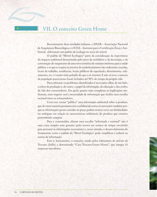 VII. O conceito Green Home

                           Recentemente duas entidades italianas, a ANAB – Associação Nacional
                  de Arquitetura Bioecológica e o ICEA – Instituto para a Certificação Ética e Am-
                  biental, elaboraram um padrão de ecologia no setor do móvel.
                           O padrão de “Móvel Ecológico” parte da consideração da importância
                  do impacto ambiental determinado pelo setor do mobiliário e da decoração, e da
                  constatação do surgimento de uma nova temática de máximo interesse para a saúde
                  pública: o ar que se respira no interior de estabelecimentos não-industriais (escolas,
                  locais de trabalho, residências, locais públicos de espetáculo, divertimento, rela-
                  xamento, etc.) é muito mais poluído do que o ar exterior. E não só isso: a maioria
                  da população passa nestes locais fechados até 90% do tempo da própria vida.
                           Para enfrentar os problemas identificados é necessário olhar, de um lado,
                  a esfera da produção e, do outro, o papel da informação, da educação e dos estilos
                  de vida dos consumidores. Em geral, quanto mais complexas as implicações am-
                  bientais, mais urgente será a necessidade de informação que facilite uma escolha
                  racional entre os consumidores.
                           Com isso, tornar “pública” uma informação ambiental sobre o produto,
                  que de outra maneira permaneceria confidencial, torna-se necessário também por-
                  que as informações gerais contidas no preço podem muitas vezes ser dissimuladas
                  ou ambíguas em relação às características ambientais do produto que estamos
                  pretendendo comprar.
                           Para o consumidor, efetuar uma escolha “informada e racional” não é
                  uma coisa simples nem gratuita (pelo menos em termos de tempo envolvido
                  para procurar as informações necessárias) e, neste sentido, o desenvolvimento de
                  ferramentas como o padrão do ‘Móvel Ecológico’ pode simplificar e reduzir os
                  custos da informação.
                           Este é, basicamente, o conceito criado pelos fabricantes de móveis da
                  Toscana (Itália) e denominado “Casa Toscana/Green Home”, que integra 15
                  empresas moveleiras.




26   CARTILHA BIOMÓVEL
 