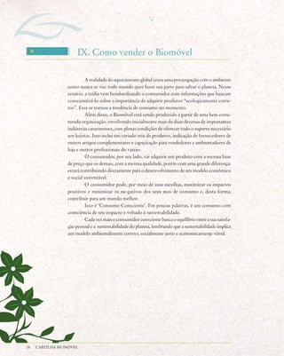 IX. Como vender o Biomóvel

                           A realidade do aquecimento global criou uma preocupação com o ambiente
                 como nunca se viu: todo mundo quer fazer sua parte para salvar o planeta. Nesse
                 cenário, a mídia vem bombardeando o consumidor com informações que buscam
                 conscientizá-lo sobre a importância de adquirir produtos “ecologicamente corre-
                 tos”. Essa se tornou a tendência de consumo no momento.
                           Além disso, o Biomóvel está sendo produzido a partir de uma bem estru-
                 turada organização, envolvendo inicialmente mais de duas dezenas de importantes
                 indústrias catarinenses, com plenas condições de oferecer todo o suporte necessário
                 aos lojistas. Isso inclui um variado mix de produtos, indicação de fornecedores de
                 outros artigos complementares e capacitação para vendedores e ambientadores de
                 loja e outros profissionais do varejo.
                           O consumidor, por seu lado, vai adquirir um produto com a mesma base
                 de preço que os demais, com a mesma qualidade, porém com uma grande diferença:
                 estará contribuindo diretamente para o desenvolvimento de um modelo econômico
                 e social sustentável.
                           O consumidor pode, por meio de suas escolhas, maximizar os impactos
                 positivos e minimizar os ne-gativos dos seus atos de consumo e, desta forma,
                 contribuir para um mundo melhor.
                           Isso é ‘Consumo Consciente’. Em poucas palavras, é um consumo com
                 consciência de seu impacto e voltado à sustentabilidade.
                           Cada vez mais o consumidor consciente busca o equilíbrio entre a sua satisfa-
                 ção pessoal e a sustentabilidade do planeta, lembrando que a sustentabilidade implica
                 um modelo ambientalmente correto, socialmente justo e economicamente viável.




28   CARTILHA BIOMÓVEL
 