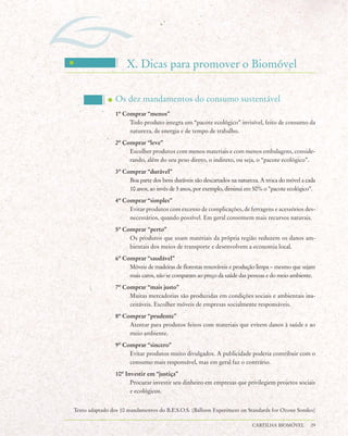 X. Dicas para promover o Biomóvel

                Os dez mandamentos do consumo sustentável
                1º Comprar “menos”
                     Todo produto integra um “pacote ecológico” invisível, feito de consumo da
                     natureza, de energia e de tempo de trabalho.
                2º Comprar “leve”
                     Escolher produtos com menos materiais e com menos embalagens, conside-
                     rando, além do seu peso direto, o indireto, ou seja, o “pacote ecológico”.
                3º Comprar “durável”
                     Boa parte dos bens duráveis são descartados na natureza. A troca do móvel a cada
                     10 anos, ao invés de 5 anos, por exemplo, diminui em 50% o “pacote ecológico”.
                4º Comprar “simples”
                     Evitar produtos com excesso de complicações, de ferragens e acessórios des-
                     necessários, quando possível. Em geral consomem mais recursos naturais.
                5º Comprar “perto”
                     Os produtos que usam materiais da própria região reduzem os danos am-
                     bientais dos meios de transporte e desenvolvem a economia local.
                6º Comprar “saudável”
                     Móveis de madeiras de florestas renováveis e produção limpa – mesmo que sejam
                     mais caros, não se comparam ao preço da saúde das pessoas e do meio ambiente.
                7º Comprar “mais justo”
                     Muitas mercadorias são produzidas em condições sociais e ambientais ina-
                     ceitáveis. Escolher móveis de empresas socialmente responsáveis.
                8º Comprar “prudente”
                     Atentar para produtos feitos com materiais que evitem danos à saúde e ao
                     meio ambiente.
                9º Comprar “sincero”
                     Evitar produtos muito divulgados. A publicidade poderia contribuir com o
                     consumo mais responsável, mas em geral faz o contrário.
                10º Investir em “justiça”
                      Procurar investir seu dinheiro em empresas que privilegiem projetos sociais
                      e ecológicos.


Texto adaptado dos 10 mandamentos do B.E.S.O.S. (Balloon Experiment on Standards for Ozone Sondes)

                                                                          CARTILHA BIOMÓVEL        29
 
