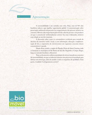 Apresentação

         A sustentabilidade é um caminho sem volta. Hoje, mais de 90% dos
brasileiros sabem o que significa ‘aquecimento global’. A conscientização sobre
preservação ambiental está presente no comportamento das pessoas, inclusive no
consumo. Móveis e decoração fazem parte do dia-a-dia das pessoas e são produtos
em que o conceito do ‘ambientalmente correto’ fica mais evidenciado, inclusive
com relação ao uso dos materiais.
         A discussão sobre como os consumidores evoluíram para tomada de
decisões de consumo verde é atual, e com informação, educação e implemen-
tação de leis, a expectativa de encontrarmos um segmento crescente destes
consumidores é grande.
         Diante deste cenário, a região do Planalto Norte de Santa Catarina, onde
se destacam os municípios de São Bento do Sul, Rio Negrinho e Campo Alegre,
lança no mercado brasileiro o Biomóvel.
         Trata-se de uma nova cultura na produção de móveis, baseada nos conceitos
de sustentabilidade, em que as indústrias ajustam seus processos de produção para
fabricar um móvel que, além de atender a todos os requisitos de qualidade e bom
gosto, é também “ecologicamente correto”.




                                                        CARTILHA BIOMÓVEL       3
 