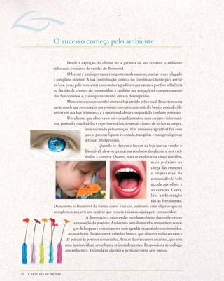 O sucesso começa pelo ambiente

                            Desde a captação do cliente até a garantia de seu retorno, o ambiente
                  influencia o sucesso de vendas do Biomóvel.
                            O layout é um importante componente de sucesso, muitas vezes relegado
                  a um plano inferior. A sua contribuição começa no convite ao cliente para entrar
                  na loja, passa pelo bem-estar e sensações agradáveis que causa, e por fim influência
                  na decisão de compra do consumidor, e também nas sensações e comportamento
                  dos funcionários e, conseqüentemente, em seu desempenho.
                            Muitas vezes o consumidor entra na loja atraído pelo visual. Por esta mesma
                  razão aquele que procura por um produto inovador, sustentável e bonito pode decidir
                  entrar em sua loja primeiro – é a oportunidade de conquistá-lo também primeiro.
                            Um cliente, que observa os móveis ambientados, com cartazes informati-
                  vos, podendo visualizá-los e experimentá-los, tem mais chance de fechar a compra,
                                         impulsionado pela emoção. Um ambiente agradável faz com
                                         que as pessoas fiquem à vontade, tranqüilas e mais predispostas
                                         a trocas interpessoais.
                                                  Quando se elabora o layout da loja que vai vender o
                                         Biomóvel, deve-se pensar no conforto do cliente e nos estí-
                                         mulos à compra. Quanto mais se explorar os cinco sentidos,
                                                                                    mais próximo se
                                                                                    chega das emoções
                                                                                    e impressões do
                                                                                    consumidor. O belo
                                                                                    agrada aos olhos e
                                                                                    ao coração. Cores,
                                                                                    luz, ambientação
                                                                                    são as ferramentas.
                  Demonstre o Biomóvel da forma como é usado, ambiente com objetos que os
                  complementam, crie um cenário que remeta à casa desejada pelo consumidor.
                                         A iluminação e as cores das paredes e objetos devem favorecer
                                a exposição do produto. Ambientes bem iluminados transmitem sensa-
                                ção de limpeza e costumam ser mais agradáveis, atraindo o consumidor.
                            Ao usar luzes fluorescentes, evite luz branca, que distorce todas as cores e
                           dá palidez às pessoas sob essa luz. Use as fluorescentes amarelas, que têm
                          uma luminosidade semelhante às incandescentes. Proporciona aconchego
                           aos ambientes. Estimula os clientes a permanecerem sem pressa.




30   CARTILHA BIOMÓVEL
 