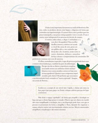 O tato é uma importante ferramenta na venda de Biomóveis. Por
          isso, todos os produtos devem estar limpos e dispostos de forma que
          estimulem sua experimentação. O contato físico com o produto gera um
          prazer antecipado, a sua posse começa quando é visto e tocado. O tato é
          muitas vezes indispensável no processo de decisão de compra.
                   A música calma relaxa, a alegre é estimulante e o
                            som alto é desagradável. Para escolher
                            detalhes sonoros, a música a ser tocada
                            e o local das caixas de som, pense em
                            seu público-alvo e nos estímulos que
                            deseja dar a ele. A música, assim como os
                            outros elementos, definem a atmosfera
                            da loja e afetam o comportamento do consumidor. Dê
preferência à músicas com sons de natureza.
        O olfato, normalmente esquecido, é capaz de provocar profundo bem-estar
e remeter a boas lembranças, e também faz parte da ambientação.
              Por que não dar ao cliente a experiência completa,
              associando aromas aos ambientes dentro da loja?
              Quantas vezes somos atraídos a entrar em lojas com
              aromas agradáveis? Quantas vezes compramos impul-
              sionados pelo cheiro? Há perfumes que associamos
a um determinado local, tornando-se “marca registrada”. Imagine
um aroma de floresta...



        Lembre-se: a compra de um móvel não é rápida, o cliente não entra na
        loja, pega o que quer, paga e sai. Então, coloque cadeiras para que ele fique
        confortável.

        Não deixe o espaço “apinhado”, de forma que atrapalhe a circulação ou
faça com que o cliente fique pouco à vontade. Observe que um objeto em si pode
não estar atrapalhando a circulação, mas a sua disposição pode fazer com que as
pessoas se posicionem de forma a atrapalhar o fluxo. Quando for organizar o
espaço, observe cantos sem movimentação, otimize seu uso. Móveis amontoados
atrapalham a visualização e são menos atraentes.




                                                         CARTILHA BIOMÓVEL        31
 