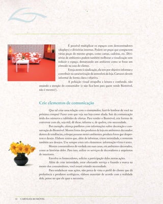 É possível multiplicar os espaços com demonstradores
                                  (displays) e divisórias internas. Podem ser peças que compactem
                                  várias peças do mesmo grupo, como camas, cadeiras, etc. Divi-
                                  sórias de ambientes podem também melhorar a visualização sem
                                  reduzir o espaço, demarcando um ambiente como se fosse um
                                  cômodo na casa do cliente.
                                           Esteja atento à sinalização, ela tem por objetivo informar e
                                  contribuir na caracterização da atmosfera da loja. Cartazes devem
                                  informar de forma clara e objetiva.
                                           A poluição visual atrapalha a leitura e confunde, não
                  atraindo a atenção do consumidor (e não fica bem para quem vende Biomóvel,
                  não é mesmo?).



                  Crie elementos de comunicação
                           Que tal criar uma relação com o consumidor, fazê-lo lembrar de você na
                  próxima compra? Fazer com que veja sua loja como aliada. Sair da comunicação
                  árida dos números e tablóides de ofertas. Para vender o Biomóvel, crie formas de
                  conversar com ele, seja útil, dê dicas, informe e, de quebra, crie necessidade.
                           Por exemplo, ofereça panfletos com informações sobre decoração e con-
                  servação do Biomóvel. Mostre fotos dos produtos da loja em ambientes decorados
                  dentro de tendências, coloque pessoas nestes ambientes, produza fotos que desper-
                  tem o desejo. Elabore textos que, além de informar, criem intimidade, e remetam
                  também aos desejos. Use sempre estes três elementos: informação+foto+texto.
                           Mostre consumidores de verdade em suas casas, em ambientes decorados,
                  conte as histórias deles. Para isso, utilize os serviços de decoradores e arquitetos
                  de interiores.
                           Envolva os fornecedores, solicite a participação deles nestas ações.
                           Além de criar intimidade, estar ofertando serviço e fixando a marca na
                  mente dos consumidores, você estará criando necessidade.
                           Para estabelecer suas ações, não perca de vista o perfil do cliente que dá
                  preferência a produtos ecológicos, elabore materiais de acordo com a realidade
                  dele, pense no que ele quer e necessita.




32   CARTILHA BIOMÓVEL
 