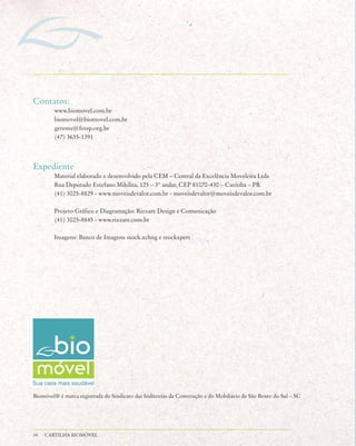 Contatos:
        www.biomovel.com.br
        biomovel@biomovel.com.br
        gerente@fetep.org.br
        (47) 3635-1391



Expediente
        Material elaborado e desenvolvido pela CEM – Central da Excelência Moveleira Ltda
        Rua Deputado Estefano Mikilita, 125 – 3º andar, CEP 81070-430 – Curitiba – PR
        (41) 3025-8829 - www.moveisdevalor.com.br - moveisdevalor@moveisdevalor.com.br

        Projeto Gráfico e Diagramação: Rizzare Design e Comunicação
        (41) 3025-8845 - www.rizzare.com.br

        Imagens: Banco de Imagens stock.xchng e stockxpert




Biomóvel® é marca registrada do Sindicato das Indústrias da Construção e do Mobiliário de São Bento do Sul – SC




34   CARTILHA BIOMÓVEL
 