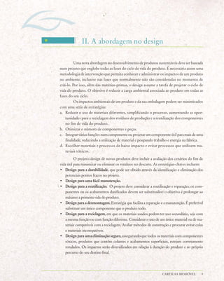 II. A abordagem no design

          Uma nova abordagem no desenvolvimento de produtos sustentáveis deve ser baseada
num projeto que englobe todas as fases do ciclo de vida do produto. É necessária assim uma
metodologia de intervenção que permita conhecer e administrar os impactos de um produto
no ambiente, inclusive nas fases que normalmente não são consideradas no momento de
criá-lo. Por isso, além das matérias-primas, o design assume a tarefa de projetar o ciclo de
vida do produto. O objetivo é reduzir a carga ambiental associada ao produto em todas as
fases do seu ciclo.
          Os impactos ambientais de um produto e da sua embalagem podem ser minimizados
com uma série de estratégias:
a. Reduzir o uso de materiais diferentes, simplificando o processo, aumentando as opor-
    tunidades para a reciclagem dos resíduos de produção e a reutilização dos componentes
    no fim de vida do produto.
b. Otimizar o número de componentes e peças.
c. Integrar várias funções num componente ou projetar um componente útil para mais de uma
    finalidade, reduzindo a utilização de material e poupando trabalho e energia na fábrica.
d. Escolher materiais e processos de baixo impacto e evitar processos que utilizem ma-
    teriais tóxicos.
          O projeto/design de novos produtos deve incluir a avaliação dos cenários do fim de
vida útil para minimizar ou eliminar os resíduos no descarte. As estratégias-chaves incluem:
• Design para a durabilidade, que pode ser obtido através da identificação e eliminação dos
   potenciais pontos fracos no projeto.
• Design para uma fácil manutenção.
• Design para a reutilização. O projeto deve considerar a reutilização e reparação; os com-
   ponentes ou os acabamentos danificados devem ser substituídos: o objetivo é prolongar ao
   máximo a primeira vida do produto.
• Design para a desmontagem. Estratégia que facilita a reparação e a manutenção. É preferível
   substituir um único componente que o produto todo.
• Design para a reciclagem, em que os materiais usados podem ter uso secundário, seja com
   a mesma função ou com função diferente. Considerar o uso de um único material ou de ma-
   teriais compatíveis com a reciclagem. Avaliar métodos de construção e procurar evitar colas
   e materiais incompatíveis.
• Design para uma eliminação segura, assegurando que todos os materiais com componentes
   tóxicos, produtos que contêm colantes e acabamentos superficiais, estejam corretamente
   rotulados. Os impactos serão diversificados em relação à duração do produto e ao próprio
   percurso do seu destino final.




                                                                   CARTILHA BIOMÓVEL         9
 