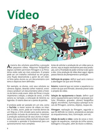 Vídeo


            A   maioria dos celulares possibilita a gravação
                de pequenos vídeos. Máquinas fotográficas
            digitais também permitem filmagem e as filma-
                                                                Antes de solicitar a produção de um vídeo para os
                                                                alunos, veja as etapas necessárias para essa produ-
                                                                ção, com a finalidade de poder orientar e dar apoio
            doras estão cada vez mais acessíveis. O projeto     a eles. Uma produção de vídeo deve seguir alguns
            pode ser um trabalho individual ou em grupo,        passos básicos de planejamento e produção:
            uma ficção desenvolvida a partir de um rotei-
            ro feito pelos alunos ou um documentário com        Definição de projeto: definir qual será o tema e
            tema e objetivos bem definidos.                     a abordagem do que será filmado.

            Por exemplo, os alunos, com seus celulares ou       Roteiro: material que vai conter a sequência e a
            câmeras digitais, deverão colher material, entre-   ordem do que será filmado, devendo prever todo
            vistas e produzir um documentário sobre a histó-    o projeto do vídeo.
            ria do bairro onde vivem. Além de filmar, é muito
            importante a edição, a seleção de cenas, a trilha   Seleção de equipamento e locais: definir qual
            sonora ou narração, a colocação de letreiros ou     será o equipamento para realizar a gravação (ce-
            legendas. O roteiro deve ser o ponto de partida.    lular, filmadora, gravador, câmera fotográfica
                                                                digital, microfones, iluminação) e planejar os lo-
            O produto pode ser postado em um site, como         cais de filmagem, cenários, objetos, roupas etc.
            o YouTube, o maior acervo de vídeos na inter-
            net. O vídeo, assim, pode ser inserido dentro de    Filmagem: realização da filmagem, seguindo o
            um blog ou o link enviado para outras pessoas,      que foi definido no roteiro, prestando-se atenção
            permitindo inclusão de comentários. Incentivar      ao enquadramento, foco, iluminação, som etc.
            a produção audiovisual de seus alunos é impor-
            tante, mas que esses vídeos tenham relação com      Edição de áudio e vídeo: corte de cenas e mon-
            o conteúdo a aprender é fundamental para um         tagem de sequências, inserção de trilha sonora,
            aproveitamento mais completo.                       dublagens e locuções, além de título e créditos.

            8


tecnologia_f_cs5.indd 8                                                                                      9/11/2010 18:39:15
 
