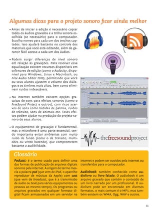 Algumas dicas para o projeto sonoro ﬁcar ainda melhor
         •	Antes de iniciar a edição é necessário copiar
           todos os áudios gravados e a trilha sonora es-
           colhida (se necessário) para o computador.
           Escolha nomes para cada um dos trechos cap-
           tados. Isso ajudará bastante no controle dos
           materiais que você está editando, além de ga-
           rantir fácil acesso a cada um dos áudios.

         •	Podem surgir diferenças de nível sonoro
           em relação às gravações. Para resolver essa
           equalização existem recursos disponíveis em
           softwares de edição (como o Audacity, dispo-
           nível para Windows, Linux e Macintosh, ou
           Free Audio Editor 2010), permitindo que você
           ou seus alunos ajustem o volume dos diálo-
           gos e os timbres mais altos, bem como elimi-
           nem ruídos indesejáveis.

         •	Na internet também existem opções gra-
           tuitas de sons para efeitos sonoros (como o
           FreeSound Project e outros), com ricos acer-
           vos de sons como batidas de palmas, ruídos
           de trânsito, sons de animais etc. Esses efei-
           tos podem ajudar na produção do projeto so-
           noro de seus alunos.

         •	O equipamento de gravação é fundamental,
           mas o microfone é uma parte essencial, sen-
           do importante evitar ambientes com muito
           ruído de fundo (como o de trânsito, multi-
           dões ou vento batendo), que comprometem
           bastante a audibilidade.

               Glossário
                Podcast: é o termo usado para definir uma internet e podem ser ouvidos pela internet ou
                das formas de publicação de arquivos digitais    transferidos para o computador.
                sonoros pela internet. A origem do termo mes-
                cla a palavra pod (que vem de iPod, o aparelho   Audiobook: também conhecido como au-
                reprodutor de músicas da Apple) com cast         diolivro ou livro falado. O audiobook é um
                (que vem de broadcast, que é a transmissão       arquivo gravado que contém o conteúdo de
                de áudio ou tevê para vários equipamentos ou     um livro narrado por um profissional. O au-
                pessoas ao mesmo tempo). Os programas ou         diolivro pode ser encontrado em diversos
                arquivos gravados em qualquer formato di-        formatos, o mais comum é o MP3, mas tam-
                gital ficam armazenados em um servidor na        bém existem os WMA, Ogg, WAV e outros.


                                                                                                                  11


tecnologia_f_cs5.indd 11                                                                                       9/11/2010 18:39:17
 