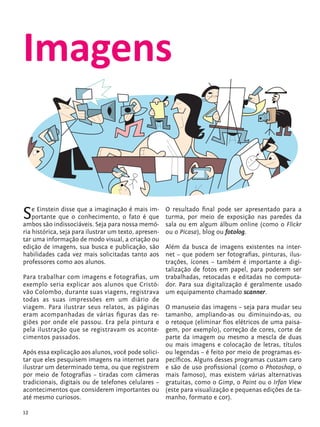 Imagens


            S   e Einstein disse que a imaginação é mais im-
                portante que o conhecimento, o fato é que
            ambos são indissociáveis. Seja para nossa memó-
                                                                   O resultado final pode ser apresentado para a
                                                                   turma, por meio de exposição nas paredes da
                                                                   sala ou em algum álbum online (como o Flickr
            ria histórica, seja para ilustrar um texto, apresen-   ou o Picasa), blog ou fotolog.
            tar uma informação de modo visual, a criação ou
            edição de imagens, sua busca e publicação, são     Além da busca de imagens existentes na inter-
            habilidades cada vez mais solicitadas tanto aos    net – que podem ser fotografias, pinturas, ilus-
            professores como aos alunos.                       trações, ícones – também é importante a digi-
                                                               talização de fotos em papel, para poderem ser
            Para trabalhar com imagens e fotografias, um trabalhadas, retocadas e editadas no computa-
            exemplo seria explicar aos alunos que Cristó- dor. Para sua digitalização é geralmente usado
            vão Colombo, durante suas viagens, registrava um equipamento chamado scanner.
            todas as suas impressões em um diário de
            viagem. Para ilustrar seus relatos, as páginas O manuseio das imagens – seja para mudar seu
            eram acompanhadas de várias figuras das re- tamanho, ampliando-as ou diminuindo-as, ou
            giões por onde ele passou. Era pela pintura e o retoque (eliminar fios elétricos de uma paisa-
            pela ilustração que se registravam os aconte- gem, por exemplo), correção de cores, corte de
            cimentos passados.                                 parte da imagem ou mesmo a mescla de duas
                                                               ou mais imagens e colocação de letras, títulos
            Após essa explicação aos alunos, você pode solici- ou legendas – é feito por meio de programas es-
            tar que eles pesquisem imagens na internet para pecíficos. Alguns desses programas custam caro
            ilustrar um determinado tema, ou que registrem e são de uso profissional (como o Photoshop, o
            por meio de fotografias – tiradas com câmeras mais famoso), mas existem várias alternativas
            tradicionais, digitais ou de telefones celulares – gratuitas, como o Gimp, o Paint ou o Irfan View
            acontecimentos que considerem importantes ou (este para visualização e pequenas edições de ta-
            até mesmo curiosos.                                manho, formato e cor).

            12


tecnologia_f_cs5.indd 12                                                                                   9/11/2010 18:39:17
 