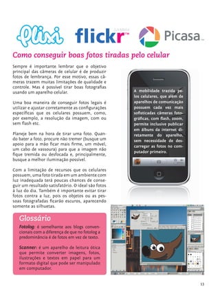 Como conseguir boas fotos tiradas pelo celular
         Sempre é importante lembrar que o objetivo
         principal das câmeras de celular é de produzir
         fotos de lembrança. Por esse motivo, essas câ-
         meras trazem muitas limitações de qualidade e
         controle. Mas é possível tirar boas fotografias
         usando um aparelho celular.                         A mobilidade trazida pe-
                                                             los celulares, que além de
         Uma boa maneira de conseguir fotos legais é         aparelhos de comunicação
         utilizar e ajustar corretamente as configurações    possuem cada vez mais
         específicas que os celulares possuem, como,         sofisticadas câmeras foto-
         por exemplo, a resolução da imagem, com ou          gráficas, com flash, zoom,
         sem flash etc.                                      permite inclusive publicar
                                                             em álbuns da internet di-
         Planeje bem na hora de tirar uma foto. Quan-        retamente do aparelho,
         do bater a foto, procure não tremer (busque um      sem necessidade de des-
         apoio para a mão ficar mais firme, um móvel,        carregar as fotos no com-
         um cabo de vassoura) para que a imagem não
                                                             putador primeiro.
         fique tremida ou desfocada e, principalmente,
         busque a melhor iluminação possível.

         Com a limitação de recursos que os celulares
         possuem, uma foto tirada em um ambiente com
         luz inadequada terá poucas chances de conse-
         guir um resultado satisfatório. O ideal são fotos
         à luz do dia. Também é importante evitar tirar
         fotos contra a luz, pois os objetos ou as pes-
         soas fotografadas ficarão escuros, aparecendo
         somente as silhuetas.

               Glossário
               Fotolog: é semelhante aos blogs conven-
               cionais com a diferença de que no fotolog a
               predominância é de fotos em vez de texto.

               Scanner: é um aparelho de leitura ótica
               que permite converter imagens, fotos,
               ilustrações e textos em papel para um
               formato digital que pode ser manipulado
               em computador.


                                                                                            13


tecnologia_f_cs5.indd 13                                                                  9/11/2010 18:39:18
 