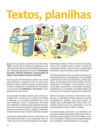 Textos, planilhas


            U    m dos usos que se pode fazer da informática
                 na escola são os pacotes de aplicativos, vol-
            tados para escritórios e produtividade pessoal. Es-
                                                                  fia perfeita, produza um texto criativo com começo,
                                                                  meio e fim, usando caneta e papel. A escrita no
                                                                  computador facilita novas formas de apropriação
            ses conjuntos geralmente incluem: Processador         da escrita, onde o reescrever é parte do escrever.
            de textos, Planilha eletrônica, Apresentação de
            slides e Gerenciador de bancos de dados.          Planilhas permitem lidar com dados numéricos em
                                                              diversas disciplinas, de preferência com conteúdos
            Esses pacotes de ferramentas podem ser usados significativos. Numa aula de ciências, pode-se pes-
            pelo professor, na escola ou em sua casa, para quisar a velocidade de corrida de vários animais,
            preparar aulas e elaborar provas, e pelos alunos colocando os resultados numa planilha, com o
            em suas residências, no laboratório, na bibliote- nome deles, sua família e a velocidade alcançada.
            ca ou mesmo em telecentros e lan houses, numa Classificando os resultados, emergirão dados que
            extensão da sala de aula.                         permitem uma frutífera conversa em sala de aula.

            O processador de textos permite que os alunos in-     Além de cálculos numéricos, financeiros e esta-
            terajam com a escrita de um modo mais flexível        tísticos, as planilhas também possuem recursos
            e poderoso, com correção automática dos erros         de geração de gráficos, que tanto podem ser
            mais evidentes, busca e substituição de termos        usados para a percepção dos valores nelas em-
            para identificar ocorrências de repetições de pala-   butidos quanto para sua exportação e uso em
            vras, bem como recursos de formatação marcando        processadores de texto, slides ou blogs.
            palavras ou frases em itálico, negrito, sublinhado,
            e selecionando o tipo e tamanho da fonte utilizada. As apresentações permitem a um professor dar
                                                                aula (uma espécie de quadro-negro e giz mais so-
            Escrever em papel e lápis continua importante, mas fisticado, que possibilita inserir ilustrações, músi-
            não precisamos pedir a uma criança que, sem co- cas, animações e vídeos) e a alunos apresentarem
            meter rasuras nem erros de ortografia, com caligra- seus trabalhos, individualmente ou em grupo.

            16


tecnologia_f_cs5.indd 16                                                                                       9/11/2010 18:39:20
 