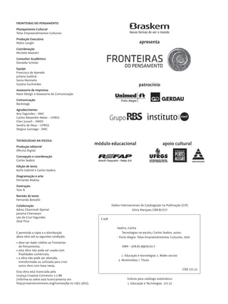 FRONTEIRAS DO PENSAMENTO
            Planejamento Cultural
            Telos Empreendimentos Culturais
            Produção Executiva
            Pedro Longhi                                                                           apresenta
            Coordenação
            Michele Mastalir
            Consultor Acadêmico
            Donaldo Schüler
            Equipe
            Francisco de Azeredo
            Juliana Szabluk
            Sonia Montaño
            Suzana Guimarães                                                                      patrocínio
            Assessoria de Imprensa
            Nave Design e Assessoria de Comunicação
            Comunicação
            Backstage
            Agradecimento
            Ana Fagundes – SMC
            Carlos Alexandre Netto – UFRGS
            Cleci Jurach – SMED
            Sandra de Deus – UFRGS
            Sérgius Gonzaga – SMC


            TECNOLOGIAS NA ESCOLA
                                                                     módulo educacional                             apoio cultural
            Produção editorial
            Oficina Digital
            Concepção e coordenação
            Carlos Seabra
            Edição de texto
            Karlo Gabriel e Carlos Seabra
            Diagramação e arte
            Fernando Makita
            Ilustração
            Tom B
            Revisão de texto
            Fernanda Bottallo
            Colaboração                                                        Dados Internacionais de Catalogação na Publicação (CIP)
            Adina Chammah Djemal                                                             Silvia Marques CRB-8/7377
            Janaína Chervezan
            Léa da Cruz Fagundes                                       S 438
            Zezé Pina

                                                                                   Seabra, Carlos
            É permitida a cópia e a distribuição                                       Tecnologias na escola./ Carlos Seabra, autor;
            desta obra sob as seguintes condições:                                 - Porto Alegre: Telos Empreendimentos Culturais, 2010
            •	deve ser dado crédito ao Fronteiras
              do Pensamento;                                                          ISBN – 978-85-99979-03-7
            •	esta obra não pode ser usada com
              finalidades comerciais;                                                 1. Educação e tecnologias 2. Redes sociais
            •	a obra não pode ser alterada,
                                                                                   3. Multimídias I. Título
              transformada ou utilizada para criar
              outra obra com base nesta.
                                                                                                                                   CDD 371.33
            Esta obra está licenciada pela
            Licença Creative Commons 2.5 BR
            (informe-se sobre este licenciamento em                                       Índices para catálogo sistemático
            http://creativecommons.org/licenses/by-nc-nd/2.5/br/).                        1. Educação e Tecnologias 371.33




tecnologia_f_cs5.indd 2                                                                                                                         9/11/2010 18:39:11
 