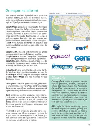 Os mapas na internet
         Pela internet também é possível viajar por todos
         os cantos da terra, do mar e até mesmo do espaço,
         assim como elaborar mapas conceituais ou genea-
         lógicos. Veja alguns sites com esses serviços:

         Google Maps: pesquisa e visualização de mapas
         e imagens de satélite da Terra. Funciona também
         como um guia de ruas online. Mostra mapas das
         cidades, rodovias, e auxilia na busca de cami-
         nhos, com informação dos trajetos em tempo e
         quilometragem. Permite criar seus mapas, sal-
         vando endereços e colocando textos e imagens.
         Street View: função existente em algumas das
         maiores cidades brasileiras, que exibe fotos de
         casas e ruas.

         Google Earth: modelo tridimensional do globo
         terrestre, com imagens feitas por satélite.
         Google Ocean: é possível “mergulhar” e conhecer
         locais bem profundos dos oceanos e explorá-los.
         Google Sky: semelhante ao Ocean, mas o foco de
         exploração é o espaço, com imagens de outros
         planetas, de estrelas, do Sol e da Lua.

         Virtual Earth: site semelhante ao Google Earth,
         do Windows Live, também acessável através do
         MSN Mapas Brasil, site para localização de ruas
         e rotas. Yahoo Maps: site nos mesmos moldes
         do Google Maps.
                                                              Glossário
                                                              Cartografia: é a ciência que trata da con-
         Foursquare: software para celulares, geralmen-       cepção, produção, difusão, utilização e
         te smartphones, que, via GPS ou por triangulação     estudo dos mapas. Segundo a Associação
         das antenas, identifica o local onde a pessoa está   Cartográfica Internacional, a cartogra-
         e permite compartilhamento com conhecidos.           fia representa o “conjunto dos estudos e
                                                              operações científicas, técnicas e artísticas
         Geni: ambiente online, gratuito, com interfa-        que intervêm na elaboração dos mapas a
         ce simples e intuitiva para criação de árvores       partir dos resultados das observações di-
         genealógicas. Permite a edição coletiva dos          retas ou da exploração da documentação,
         dados, exibindo-os tanto na forma tradicional        bem como da sua utilização”.
         de árvore quanto em listagens ordenadas por
         nome, local ou data.                                 GPS: sigla de Global Positioning System
                                                              (sistema de posicionamento global), que
         FreeMind: é um programa gratuito para orga-          permite identificar a posição do local a
         nizar e armazenar ideias, usando o conceito de       partir de um conjunto de satélites em ór-
         mapas mentais, para representar, de forma grá-       bita terrestre, com um grau de precisão
         fica, como as ideias se organizam e se associam      de poucos metros. Funcional desde 1995.
         em torno de um elemento principal.

                                                                                                             19


tecnologia_f_cs5.indd 19                                                                                 9/11/2010 18:39:21
 