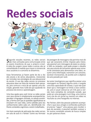 Redes sociais


            S  egundo estudos recentes, as redes sociais
               são mais utilizadas para comunicação entre
            os jovens brasileiros do que o próprio e-mail.
                                                               de postagem de mensagens não permite mais do
                                                               que 140 caracteres (limite imposto pela intera-
                                                               ção possível com mensagens de texto no celular,
            A cada dia surgem novas redes e outras vão se      o SMS ou torpedo), você pode propor o desafio
            consolidando à medida que cresce o número de       aos seus alunos de utilizarem apenas esse núme-
            seus usuários e o conceito se dissemina.           ro de caracteres para demonstrar uma ideia, re-
                                                               sumir uma informação, transmitir um conceito,
            Estas ferramentas já fazem parte do dia a dia      escrever microcontos, de acordo com o objetivo
            dos alunos e de vários educadores, merecendo       da aula passado por você.
            ser incluídas nas estratégias de uso educacional
            da escola. O uso das redes sociais no processo      Ao tuitar (neologismo que significa postar uma
            educativo deve ser feita de maneira bem pensa-      mensagem no Twitter) alguma coisa, é exigida
            da, pois corre-se o risco de ser apenas uma dis-    uma boa capacidade de síntese, o que não quer
            tração, gerando mais ruído do que ajudando no       dizer que a mensagem se limite a esse conteú-
            processo de ensino e aprendizagem.                  do, pois é usual colocar-se um link para a ver-
                                                                são mais completa do conteúdo tuitado, que
            Uma boa opção para você iniciar as redes sociais pode ser uma postagem num blog, uma notícia
            com seus alunos é simplesmente acompanhá-los, num site de um jornal ou mesmo um vídeo no
            perceber a linguagem utilizada, os valores envolvi- YouTube ou uma fotografia na internet.
            dos, a forma com que as questões significativas se
            encaixam em suas vidas, como subsídio para seu No Twitter, além das pessoas poderem acompa-
            conhecimento sobre cada um, identificando me- nhar o que seus amigos e conhecidos publicam
            lhores conteúdos cognitivos a serem trabalhados. (é preciso “seguir” uma pessoa para receber o
                                                                que ela escreve), é possível também acessar e
            Um bom exemplo de aplicação das redes sociais ler outros conteúdos através de busca simples
            em sala de aula é o Twitter. Como seu formato ou por palavras-chave.

            20


tecnologia_f_cs5.indd 20                                                                                  9/11/2010 18:39:21
 
