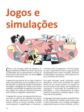 Jogos e
            simulações


            C   om o uso de jogos, sejam de tabuleiro, se-
                jam eletrônicos, offline ou online, são várias
            as habilidades que se desenvolvem e muitos co-
                                                                 interação entre os jogadores, a fim de assegu-
                                                                 rar que a experiência vivida no jogo possa ser
                                                                 transportada para outras situações, permitin-
            nhecimentos são construídos, de forma lúdica,        do abordagens conceituais, teorização dos fa-
            interativa e estimulante.                            tos e processos de vivência.

            O potencial educacional de um jogo é determi-        Isso pode abranger desde conteúdos muito
            nado, principalmente, por sua proposta de uso.       específicos, como uma simulação de viagem
            Por exemplo, um game de aviação com pousos e         dentro de um corpo humano, no espaço ou
            decolagens, navegação por mapas e até mesmo          em uma máquina do tempo, até situações que
            combates, ambientado na Segunda Guerra Mun-          impliquem a construção de competências e
            dial, poderá ser usado por diversas disciplinas,     habilidades – como planejamento de ações,
            como História, Geografia e Matemática.               trabalho colaborativo, dedução lógica e reco-
                                                                 nhecimento de padrões.
            O segredo do sucesso no engajamento dos alu-
            nos está na vivência de situações que permi-         A linguagem dos jogos em geral, especificamen-
            tam ao jogador experienciar uma realidade,           te dos eletrônicos, também ajuda muito, pois
            embora fictícia ou virtual. Também é funda-          o jovem desenvolve uma intuição tecnológica,
            mental garantir a jogabilidade, o interesse, a       preparando-se para as novas interfaces, com to-

            22


tecnologia_f_cs5.indd 22                                                                                   9/11/2010 18:39:23
 