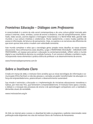 Fronteiras Educação – Diálogos com Professores
         A conectividade é o centro da vida social contemporânea e de uma cultura global marcada pelo
         acesso à internet, chats, wireless, cursos de ensino a distância, sites de compartilhamento, down-
         loads, redes sociais, acervos digitais e mensagens instantâneas: é a World Wide Web, grande rede
         mundial, e sua cultura imediata e colaborativa. Muito rapidamente, a www mudou padrões de
         acesso à informação, de leitura e de pensamento. Hoje, os sujeitos e as narrativas são diferentes do
         que eram quinze anos atrás e mudam com velocidade constante.

         Este mundo complexo e veloz que a tecnologia gerou propõe novos desafios ao nosso sistema
         educacional. Para enfrentarmos estes desafios, surge o FRONTEIRAS EDUCAÇÃO – DIÁLOGOS COM
         PROFESSORES, um espaço para pensar a educação na contemporaneidade, refletir sobre o mundo
         digital e sua interferência decisiva na condição humana. É um convite à reflexão e também à ação,
         incorporando novos elementos à prática diária do professor e ao desenvolvimento do ensino.

         www.fronteirasdopensamento.com.br



         Sobre o Instituto Claro
         Criado em março de 2009, o instituto Claro acredita que as novas tecnologias de informação e co-
         municação (TICs) facilitam a vida das pessoas e, somadas ao poder transformador da educação e à
         força do empreendedorismo, potencializam o desenvolvimento sustentável.

         Sua missão é estimular a discussão e a implementação de iniciativas educacionais inovadoras e
         lúdicas, por meio das TICs, que fomentem o empreendedorismo. O Instituto Claro apoia a revisão,
         o debate e a inovação dos processos de ensino e de aprendizagem compatíveis com a realidade e
         demandas atuais da sociedade.

         www.institutoclaro.org.br




         Os links na internet para o acesso e o download de todos os programas e websites mencionados nesta
         publicação estão disponíveis nos sites do Instituto Claro e do Fronteiras do Pensamento.




tecnologia_f_cs5.indd 25                                                                                 9/11/2010 18:39:23
 