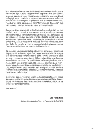 está se desenvolvendo nas novas gerações que crescem incluídas
         na cultura digital. Para cooperar com os professores que corajo-
         samente assumem essas novas funções – transformar as práticas
         pedagógicas na convivência escolar – estamos apresentando este
         conjunto de informações. O propósito não é oferecer “manuais”,
         receituários para reprodução, nem “ferramentas de ensino” que
         não servem à revolução que estamos acompanhando.

         A concepção de ensino até o século da cultura industrial, em que
         o adulto ativo transmitia seus conhecimentos a alunos passivos
         e heterônomos, é completamente substituída pela concepção de
         aprendizagem em que o adulto orienta e desafia a motivação dos
         alunos para a pesquisa, para a investigação, para o juízo crítico e
         consciente, para a busca com motivos pessoais e coletivos, com
         liberdade de escolha e com responsabilidade individual, nunca
         “passivos e submissos em massas indiferenciadas”.

         Os recursos aqui apresentados não devem ser usados com listas
         de prioridade e destino específico. Esses recursos mudam porque
         são desenvolvidos continuamente para servir a atividades cada
         vez mais complexas, no entanto, lúdicas, divertidas, gratificantes
         e totalmente criativas. Os professores podem explorá-los junta-
         mente com seus alunos buscando soluções originais para repre-
         sentar os conhecimentos que estão construindo, de modo intera-
         tivo, cooperativo e cada vez mais útil e original. Vamos ajudar a
         formar novos cientistas e artistas e, ao mesmo tempo, cidadãos
         conscientes e eficientes?

         Esperamos que as respostas sejam dadas pelos professores e seus
         alunos, acreditando que estarão aumentando a qualidade da edu-
         cação aos cidadãos desta nova cultura de reflexão, de paz e de
         satisfação consigo mesmo.

         Boa leitura!



                                                            Léa Fagundes
                          Universidade Federal do Rio Grande do Sul, UFRGS




                                                                                   3


tecnologia_f_cs5.indd 3                                                        9/11/2010 18:39:12
 
