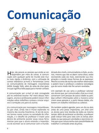 Comunicação



            H    oje, são poucas as pessoas que ainda se cor-
                 respondem por meio de cartas. A comuni-
            cação com qualquer parte do mundo está mui-
                                                                Através de e-mails, comunicadores e chats, os alu-
                                                                nos, mesmo que não se deem conta disso, estão
                                                                escrevendo cada vez mais, exercitando sua ima-
            to mais rápida e dinâmica, com a utilização de      ginação e criando novas formas de se expressar.
            correio eletrônico (e-mail) e ferramentas como      Mesmo os erros de escrita são melhor observados
            os comunicadores de mensagens instantâneas          e podem levar o professor a elaborar estratégias
            (MSN, Google Talk), além de salas de chat (pala-    que de outro modo não lhe seriam reveladas.
            vra que significa bate-papo) para manter contato.
                                                             Um exemplo de uso seria o professor solicitar
            A comunicação por e-mail já está consagrada aos alunos que, por comunicador, chat ou e-mail,
            até no ambiente escolar. Por meio dessas men- conversem com pessoas de outra cidade ou país.
            sagens, alunos e professores podem trocar infor- Que colham informações sobre a maneira como
            mações sobre trabalhos e provas e enviar arqui- vivem essas pessoas e, a partir desses dados, ela-
            vos e correções uns para os outros.              borem um trabalho individual ou coletivo.

            Já a comunicação por mensagens instantâneas,        Ele também poderá agendar, para um dia ou dois
            ou por chat, ainda não é muito explorada na         antes de uma prova importante, um chat com
            maioria das escolas brasileiras. O ato de escre-    os alunos para tirar dúvidas de todos ao mesmo
            ver tomou novos rumos na sociedade da infor-        tempo. Além de esclarecer as dúvidas, o professor
            mação, e o desafio do professor é trazer para       pode indicar links para sites com os temas abor-
            dentro do ambiente escolar essas novas ferra-       dados ou que possuam atividades e exercícios on-
            mentas para que o aluno entenda a importân-         line para que o aluno tenha mais possibilidades de
            cia de escrever ao se comunicar com o mundo.        trabalhar o conteúdo antes da prova.

            6


tecnologia_f_cs5.indd 6                                                                                     9/11/2010 18:39:13
 